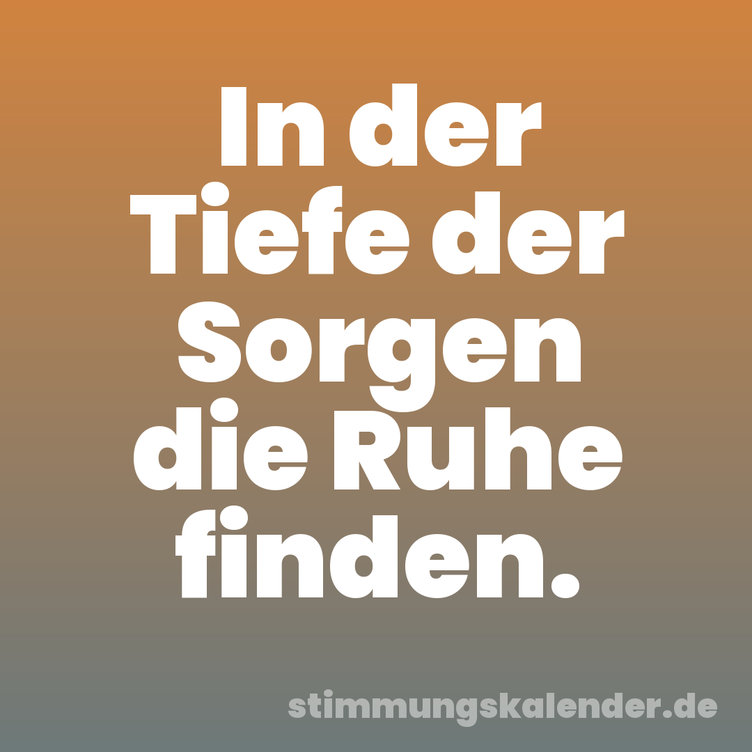 In der Tiefe der Sorgen die Ruhe finden.