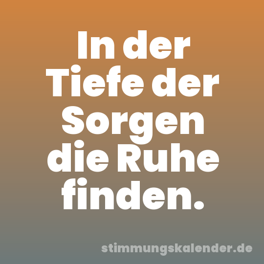 In der Tiefe der Sorgen die Ruhe finden.