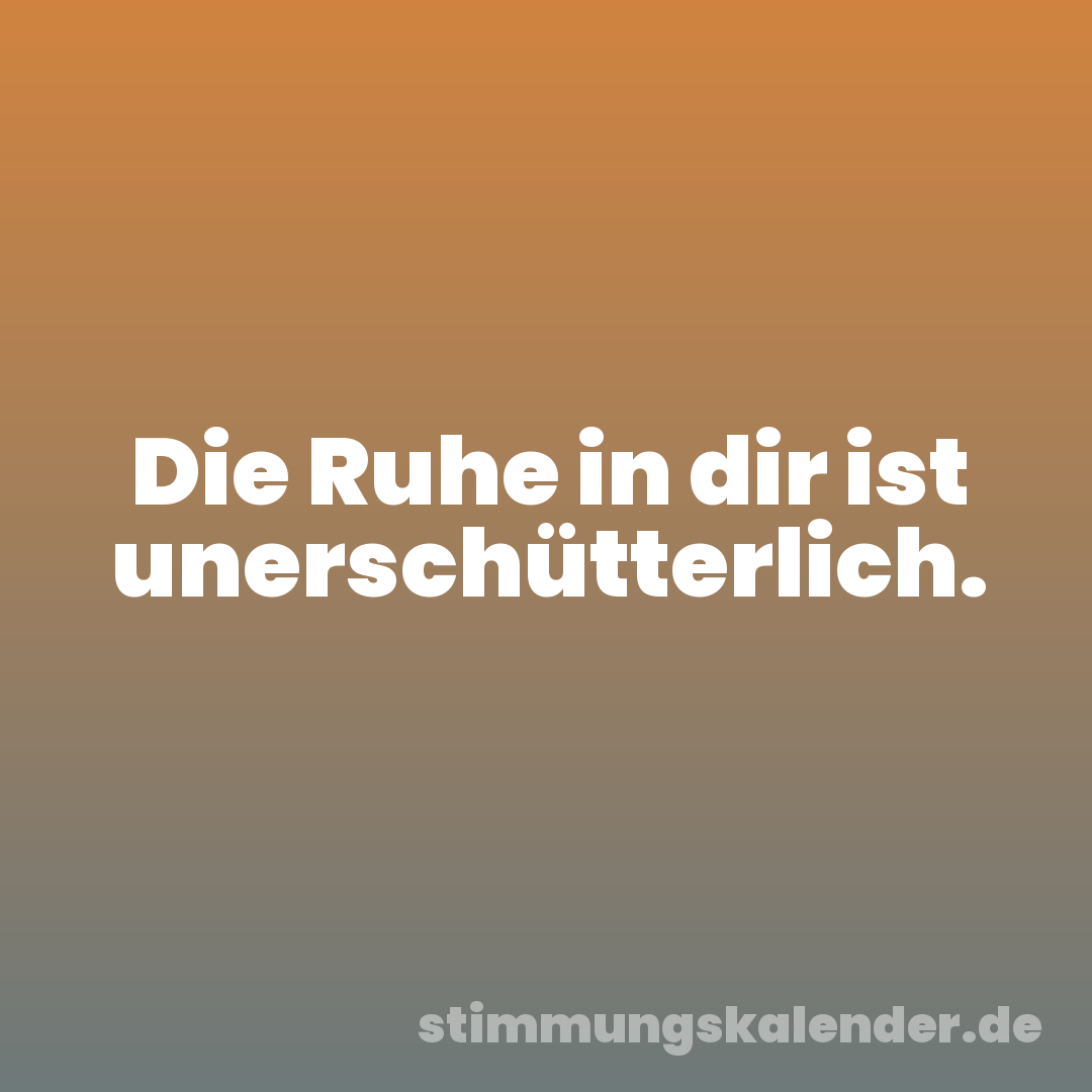 Die Ruhe in dir ist unerschütterlich.