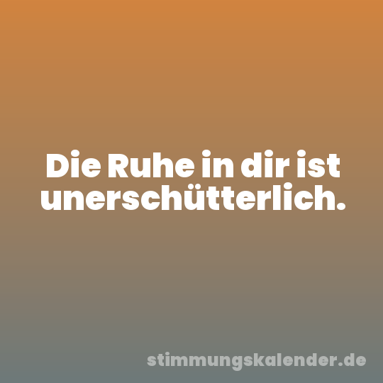 Die Ruhe in dir ist unerschütterlich.