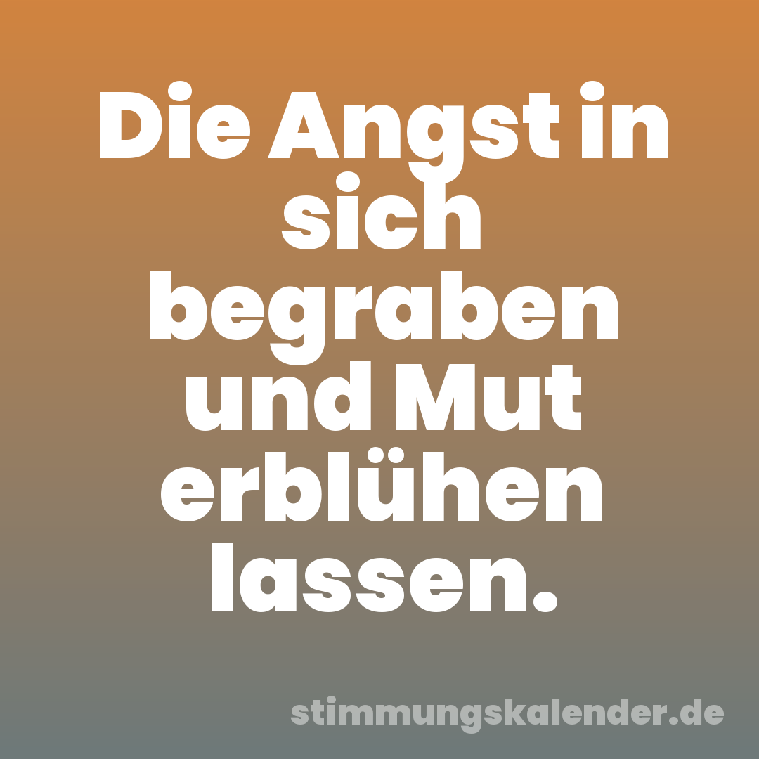 Die Angst in sich begraben und Mut erblühen lassen.
