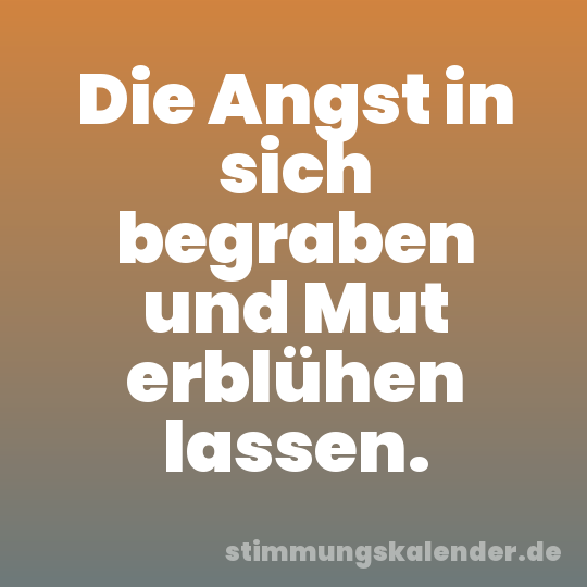 Die Angst in sich begraben und Mut erblühen lassen.