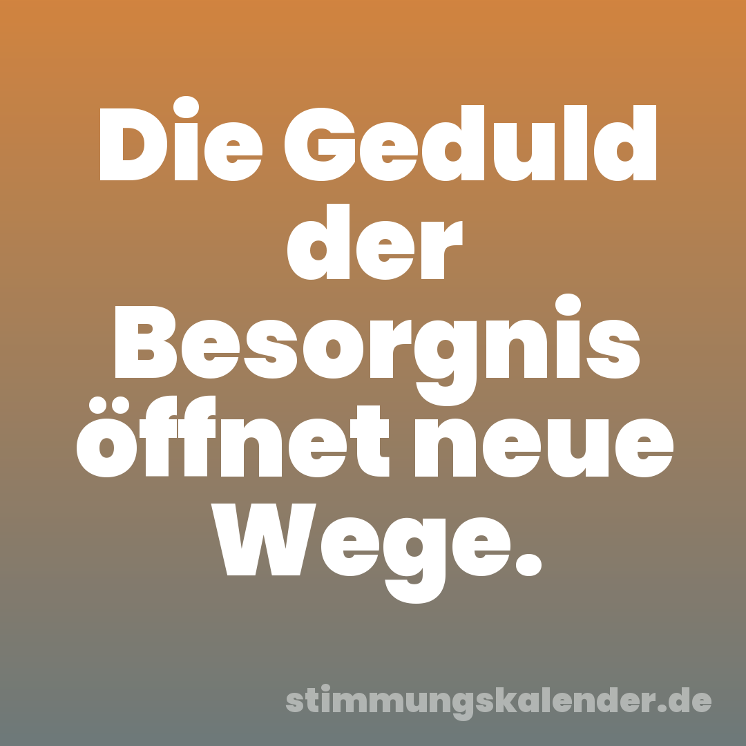 Die Geduld der Besorgnis öffnet neue Wege.