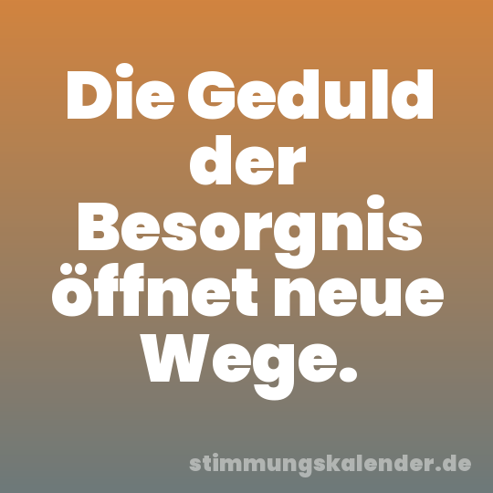 Die Geduld der Besorgnis öffnet neue Wege.