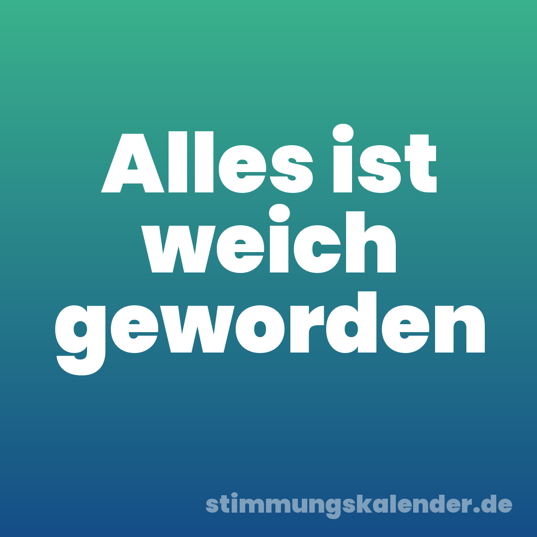 Alles ist weich geworden
