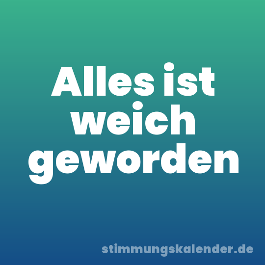 Alles ist weich geworden