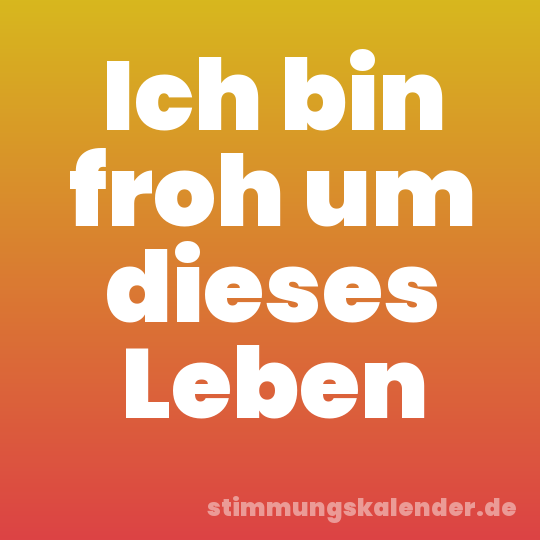 Ich bin froh um dieses Leben