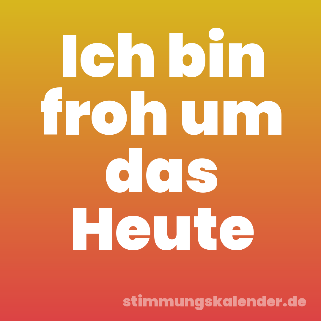 Ich bin froh um das Heute