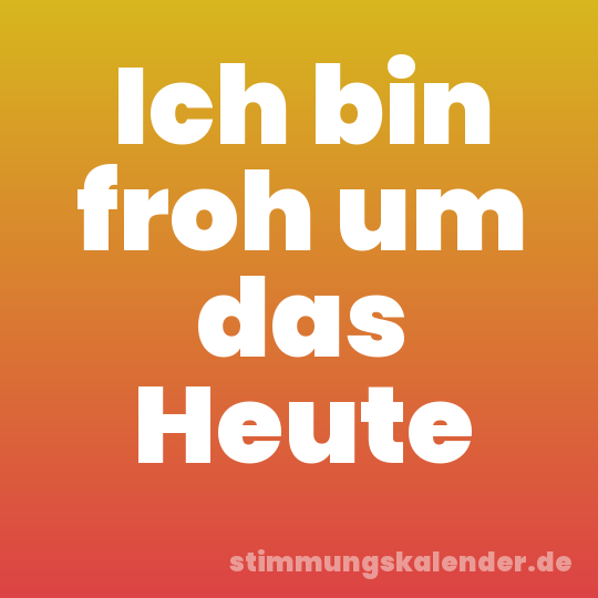 Ich bin froh um das Heute