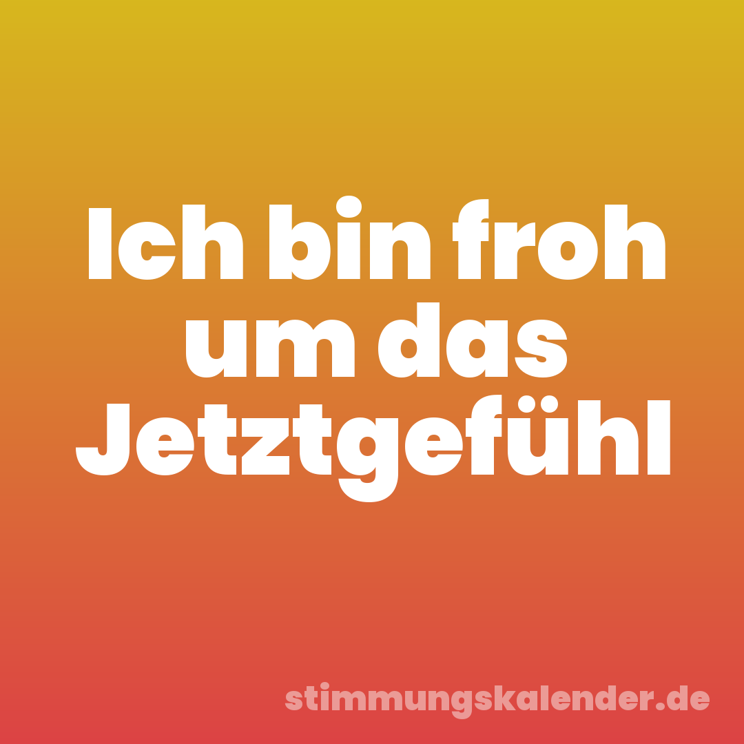 Ich bin froh um das Jetztgefühl
