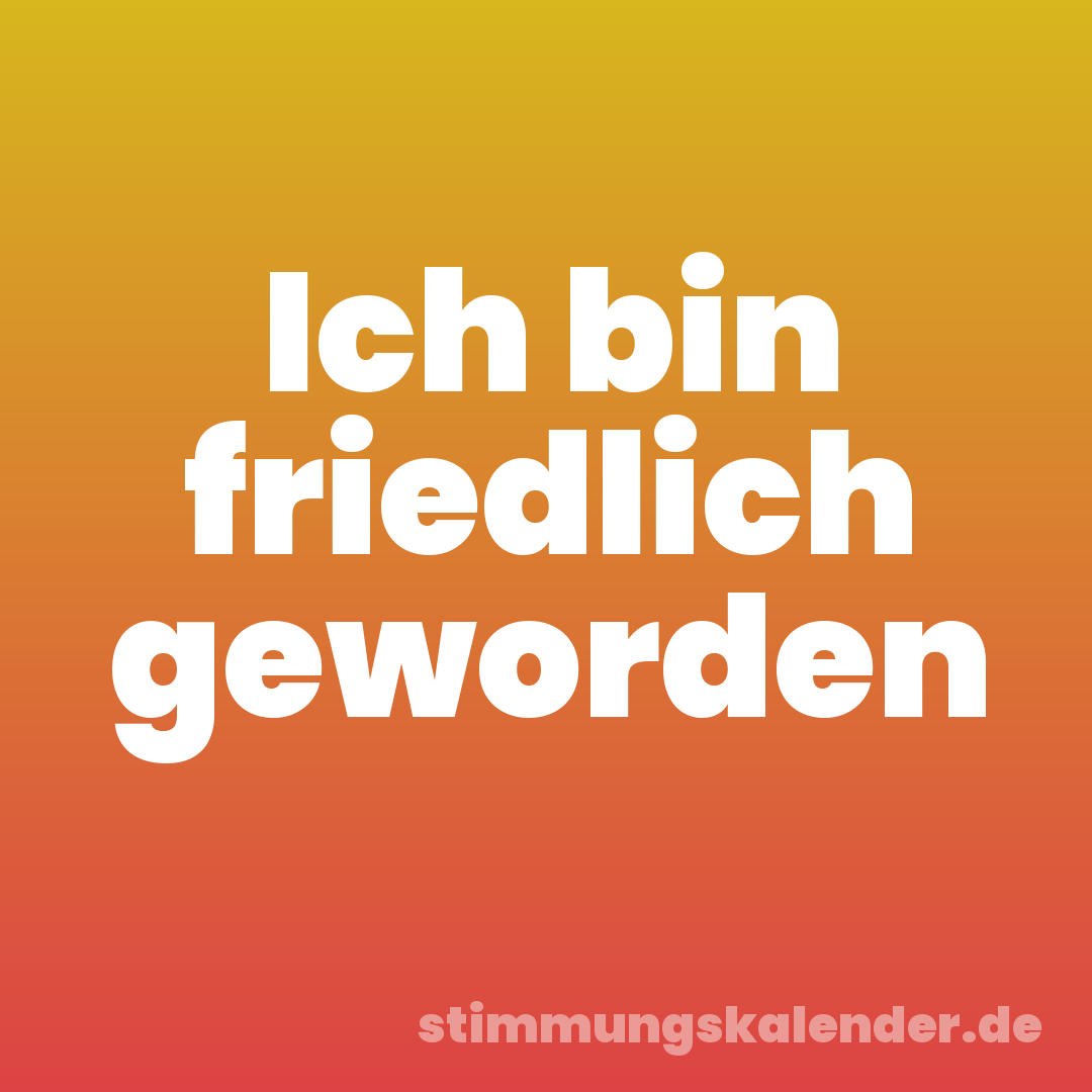 Ich bin friedlich geworden