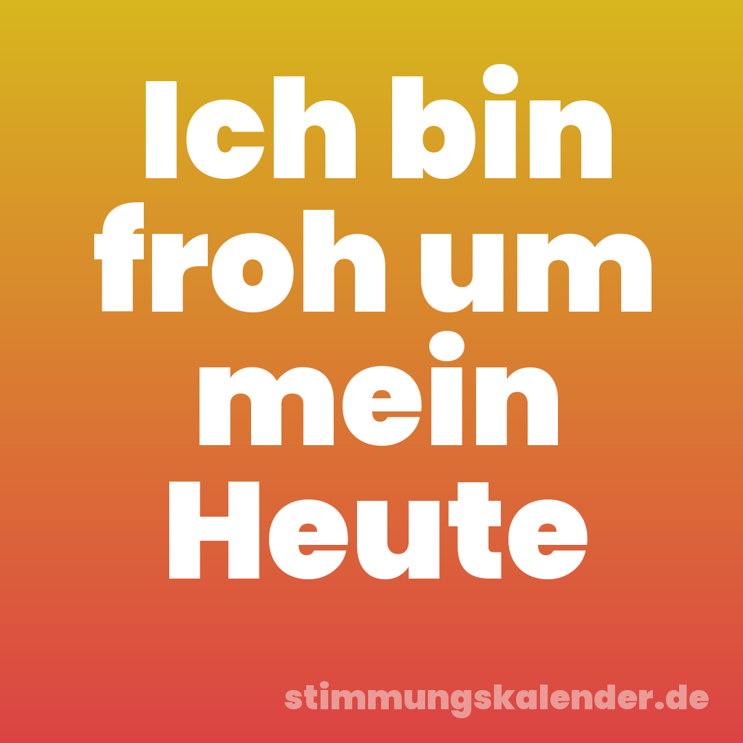Ich bin froh um mein Heute