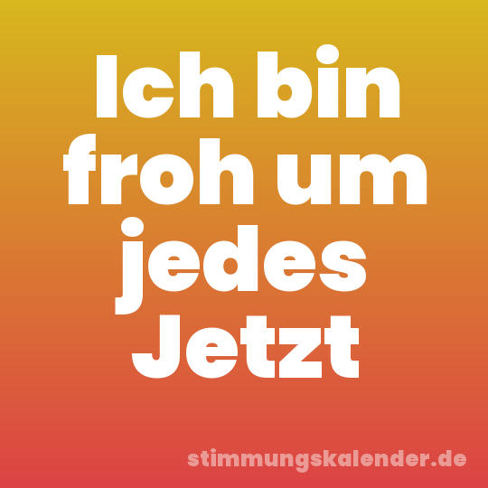 Ich bin froh um jedes Jetzt