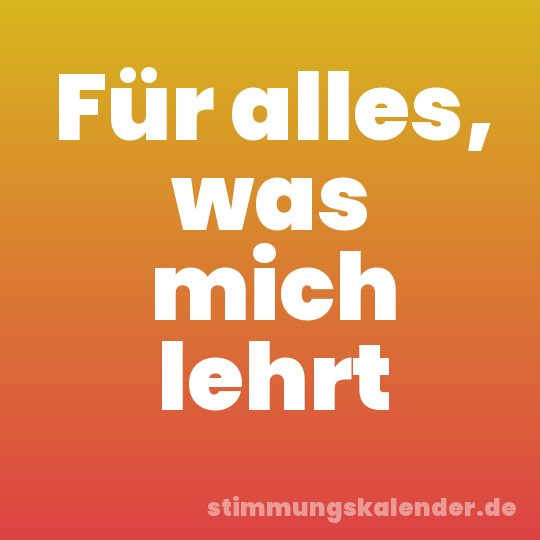 Für alles, was mich lehrt