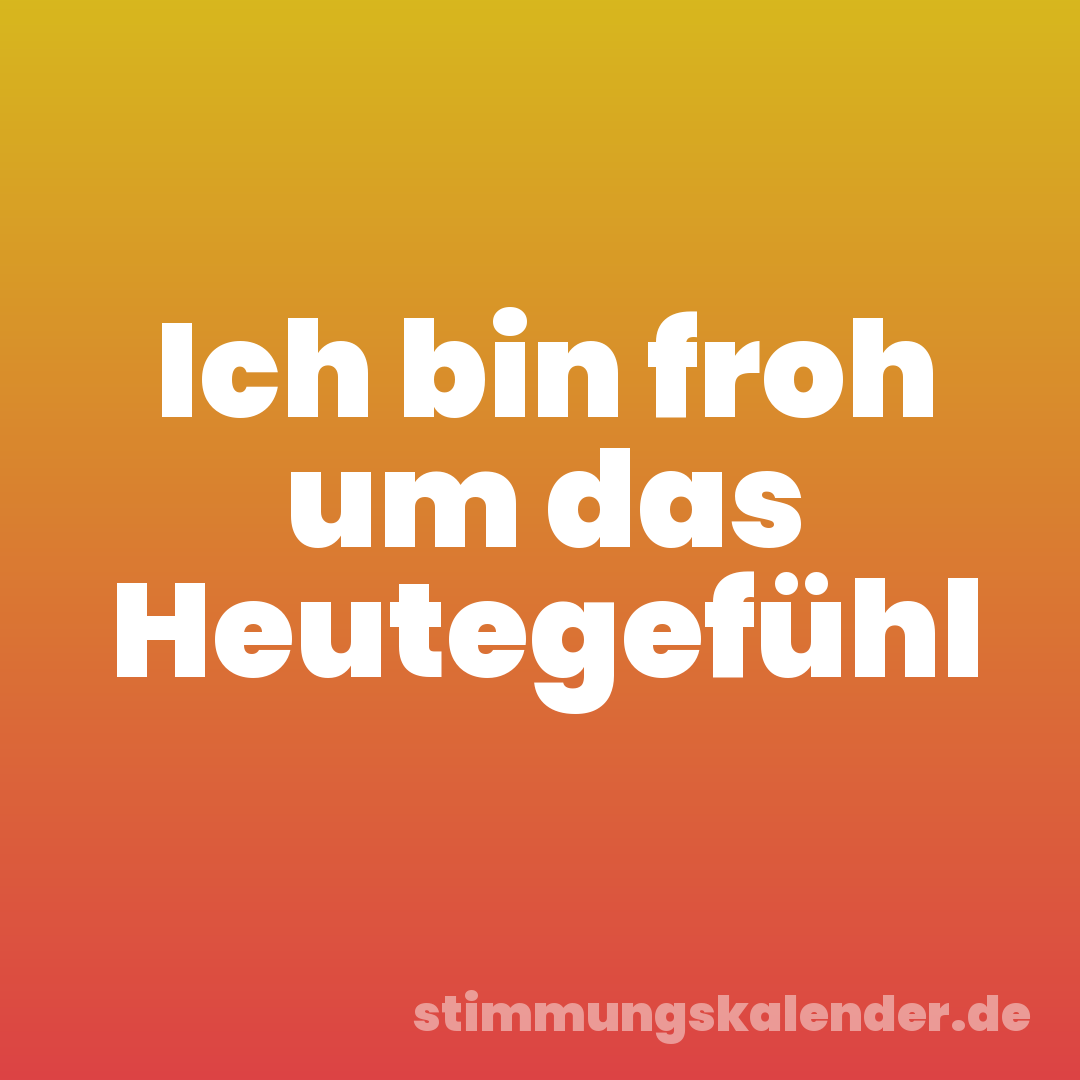Ich bin froh um das Heutegefühl