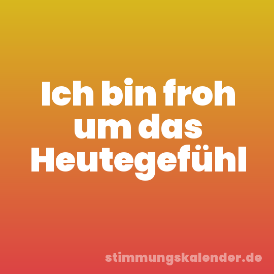 Ich bin froh um das Heutegefühl