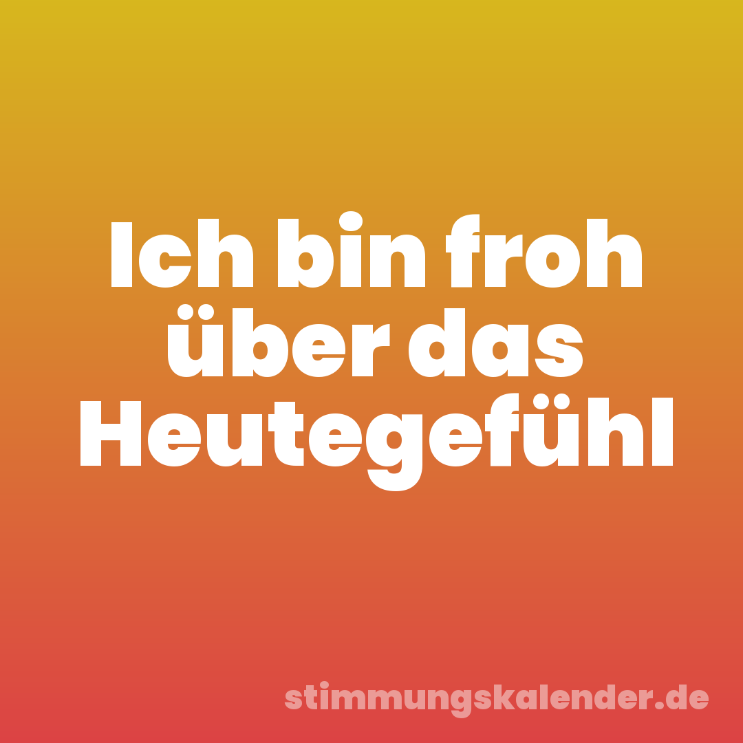 Ich bin froh über das Heutegefühl