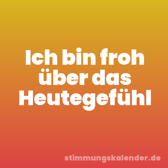Ich bin froh über das Heutegefühl