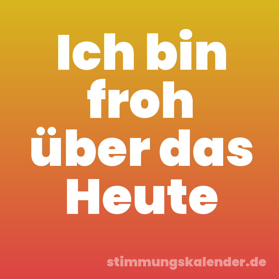 Ich bin froh über das Heute
