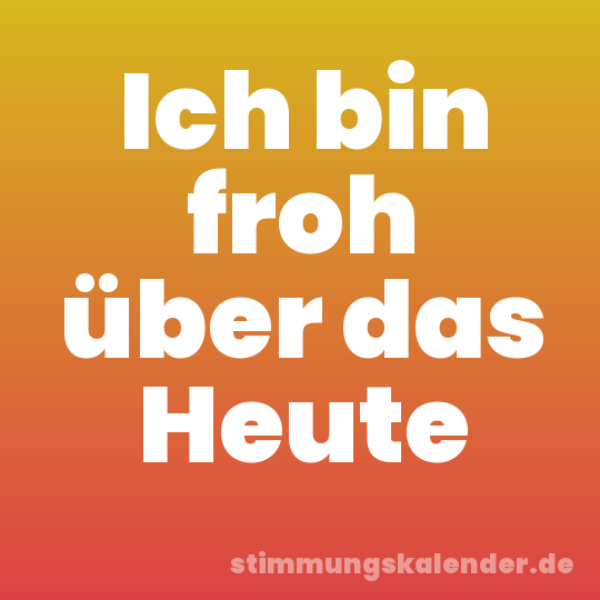 Ich bin froh über das Heute