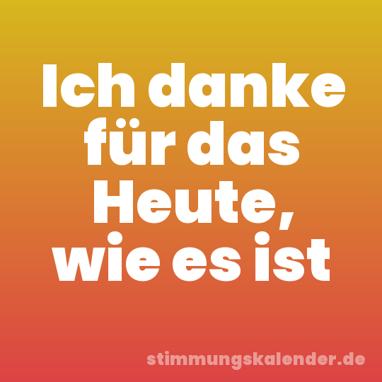 Ich danke für das Heute, wie es ist