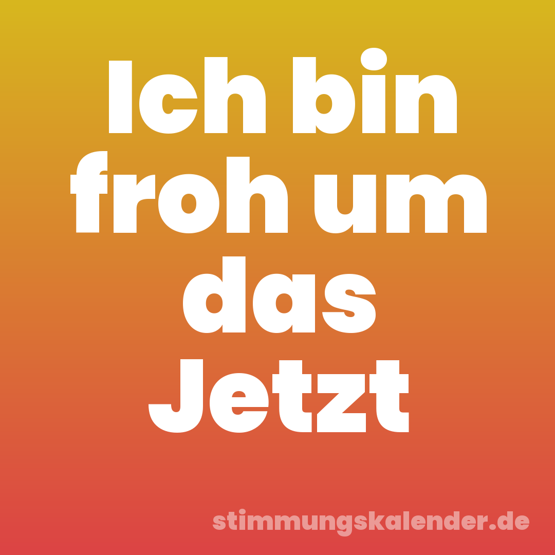 Ich bin froh um das Jetzt