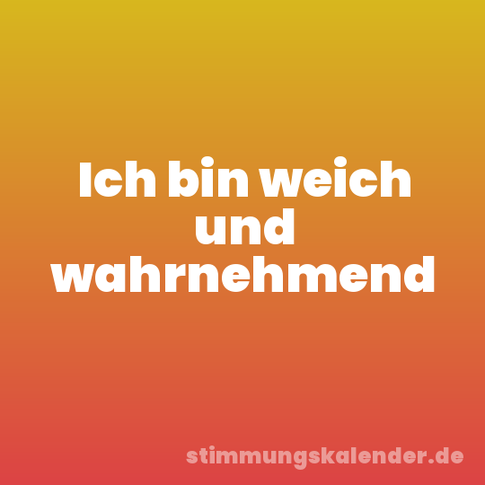 Ich bin weich und wahrnehmend