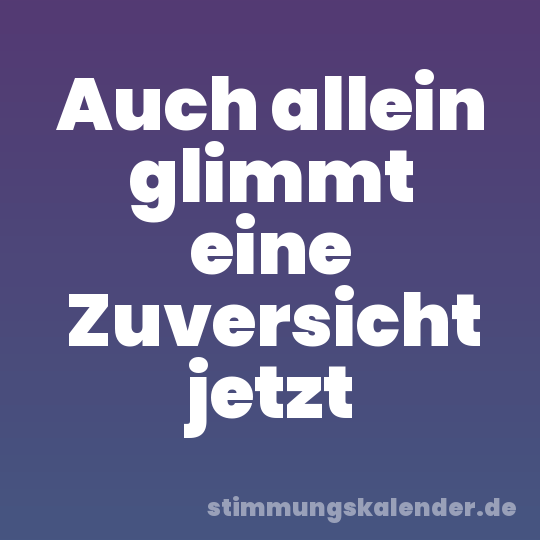 Auch allein glimmt eine Zuversicht jetzt