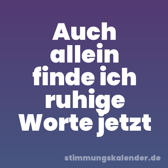 Auch allein finde ich ruhige Worte jetzt