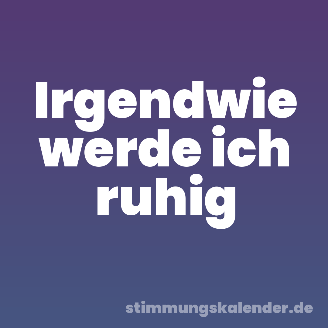 Irgendwie werde ich ruhig
