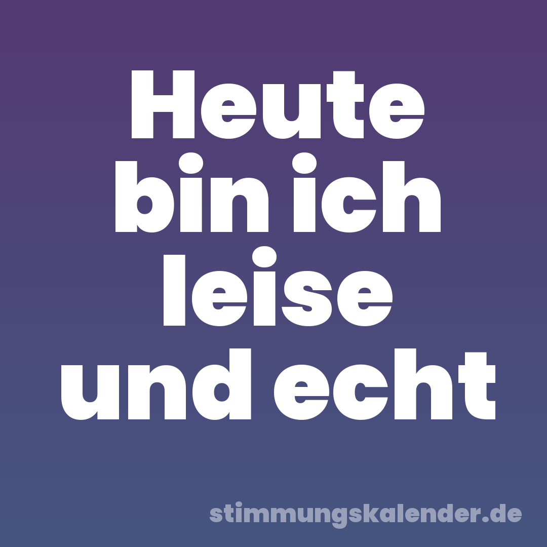 Heute bin ich leise und echt