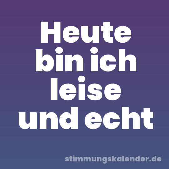 Heute bin ich leise und echt