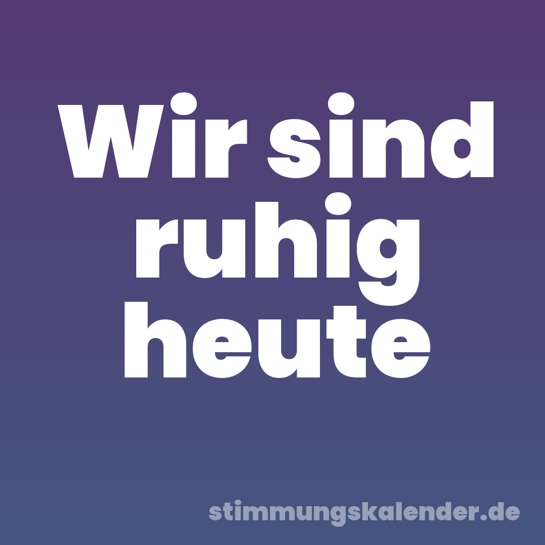 Wir sind ruhig heute