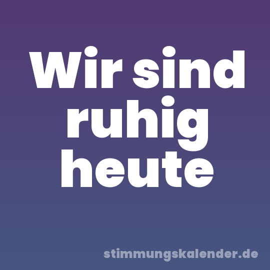 Wir sind ruhig heute
