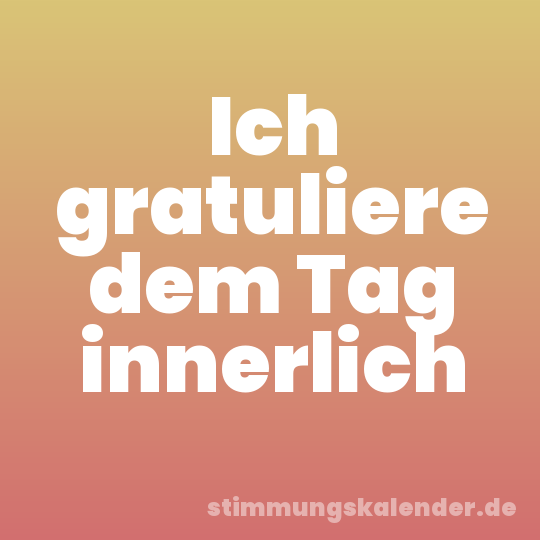 Ich gratuliere dem Tag innerlich
