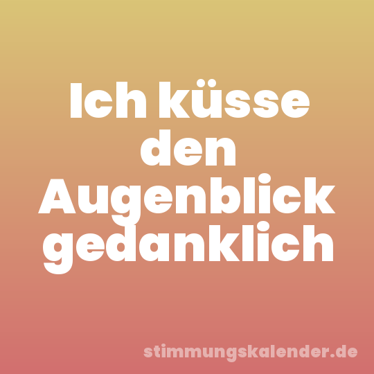 Ich küsse den Augenblick gedanklich