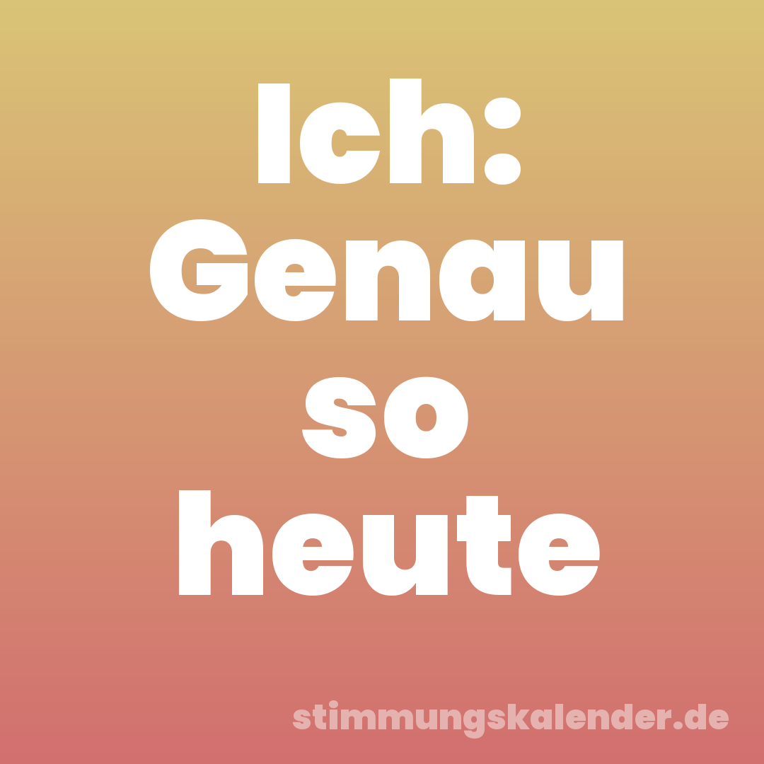Ich: Genau so heute