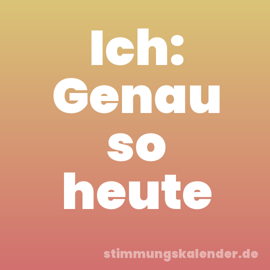 Ich: Genau so heute