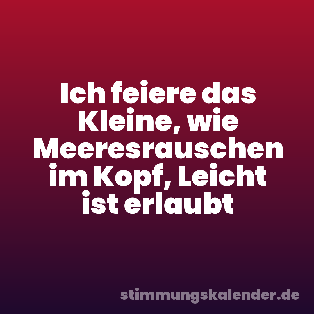 Ich feiere das Kleine, wie Meeresrauschen im Kopf, Leicht ist erlaubt