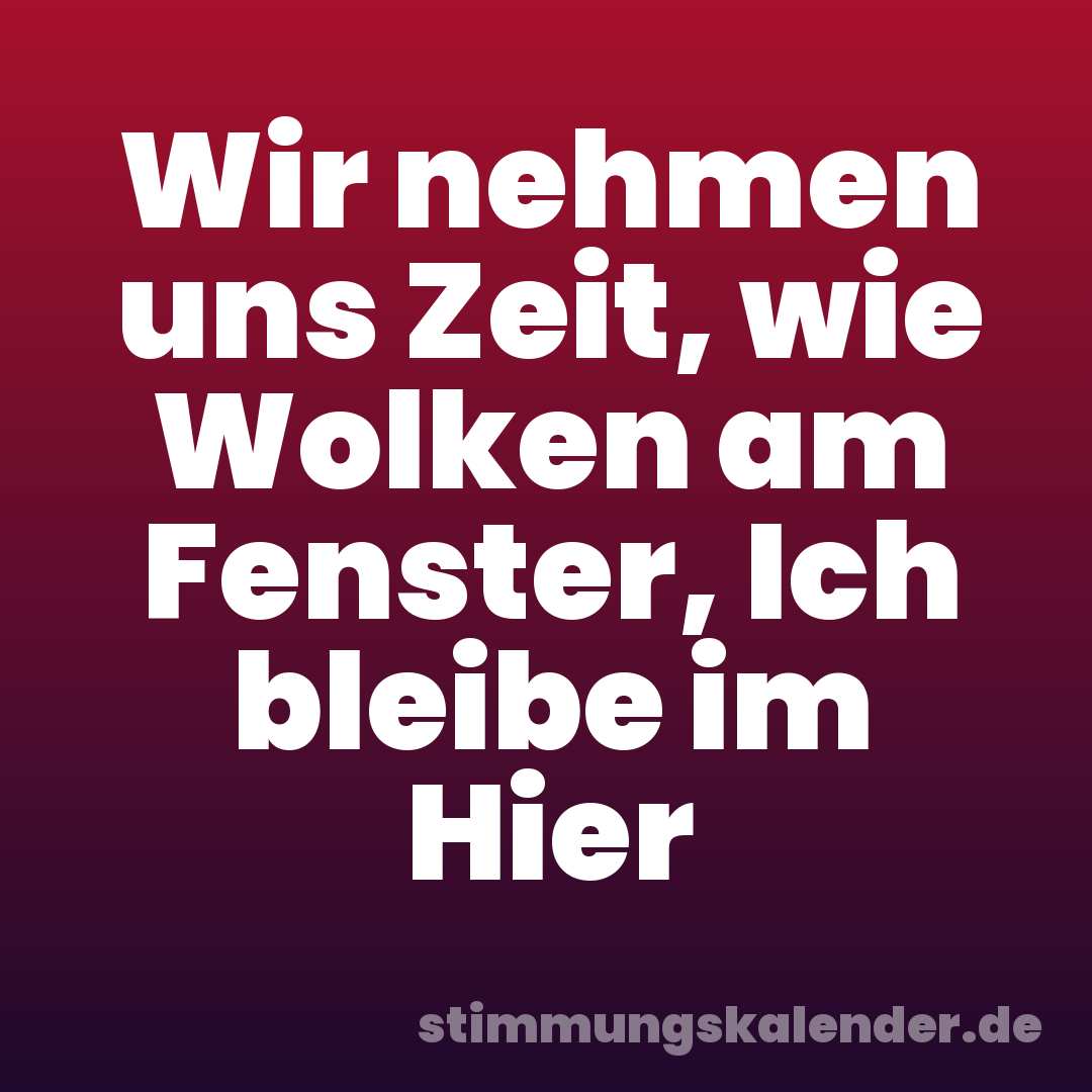 Wir nehmen uns Zeit, wie Wolken am Fenster, Ich bleibe im Hier