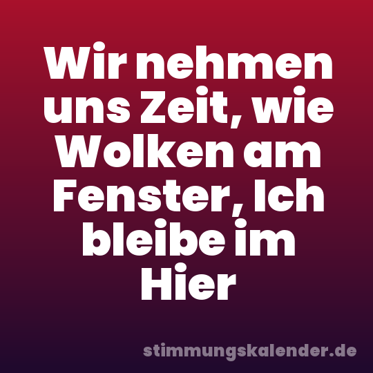 Wir nehmen uns Zeit, wie Wolken am Fenster, Ich bleibe im Hier