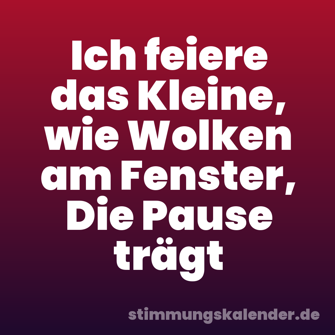 Ich feiere das Kleine, wie Wolken am Fenster, Die Pause trägt