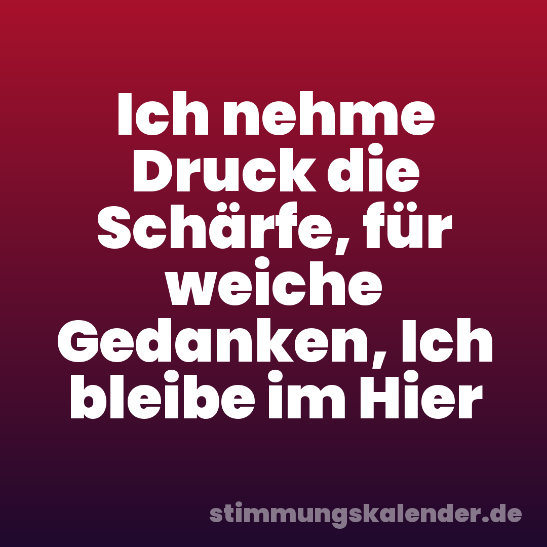 Ich nehme Druck die Schärfe, für weiche Gedanken, Ich bleibe im Hier