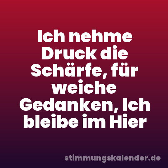 Ich nehme Druck die Schärfe, für weiche Gedanken, Ich bleibe im Hier