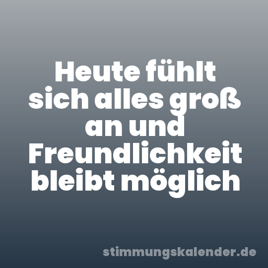 Heute fühlt sich alles groß an und Freundlichkeit bleibt möglich