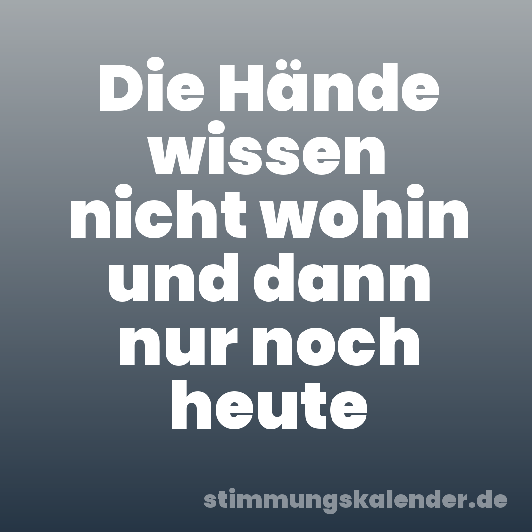 Die Hände wissen nicht wohin und dann nur noch heute