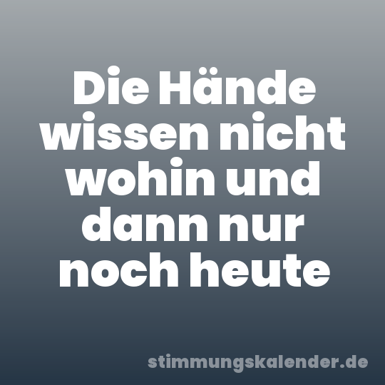Die Hände wissen nicht wohin und dann nur noch heute