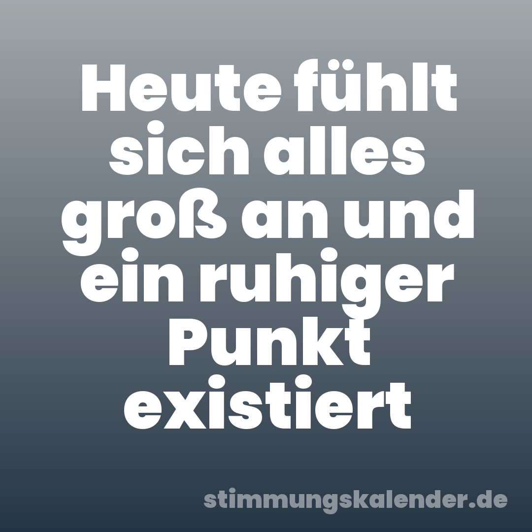 Heute fühlt sich alles groß an und ein ruhiger Punkt existiert
