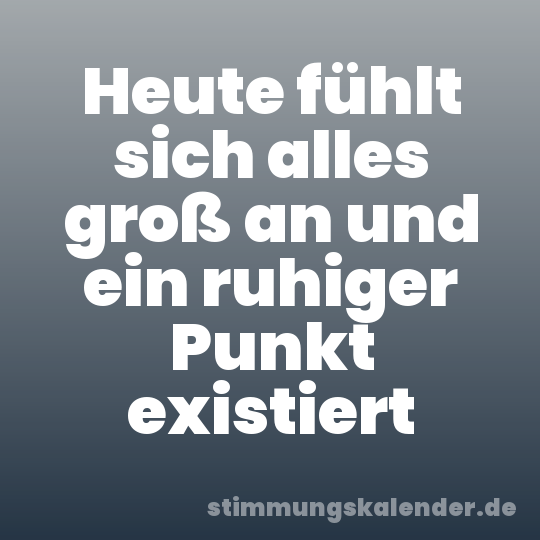 Heute fühlt sich alles groß an und ein ruhiger Punkt existiert