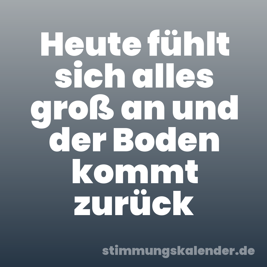 Heute fühlt sich alles groß an und der Boden kommt zurück